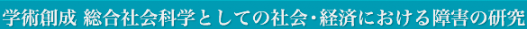 学術創成 総合社会科学としての社会・経済における障害の研究